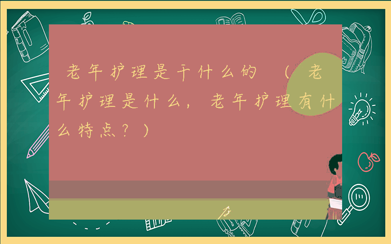 老年护理是干什么的 (老年护理是什么,老年护理有什么特点？)